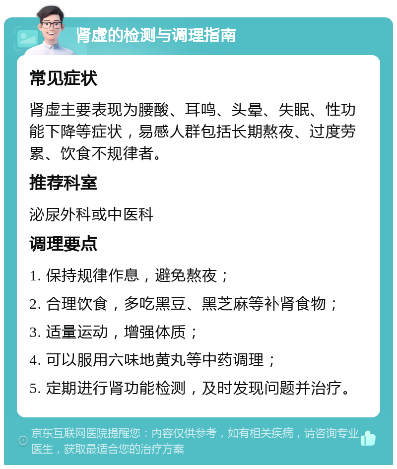 肾虚的检测与调理指南 常见症状 肾虚主要表现为腰酸、耳鸣、头晕、失眠、性功能下降等症状，易感人群包括长期熬夜、过度劳累、饮食不规律者。 推荐科室 泌尿外科或中医科 调理要点 1. 保持规律作息，避免熬夜； 2. 合理饮食，多吃黑豆、黑芝麻等补肾食物； 3. 适量运动，增强体质； 4. 可以服用六味地黄丸等中药调理； 5. 定期进行肾功能检测，及时发现问题并治疗。