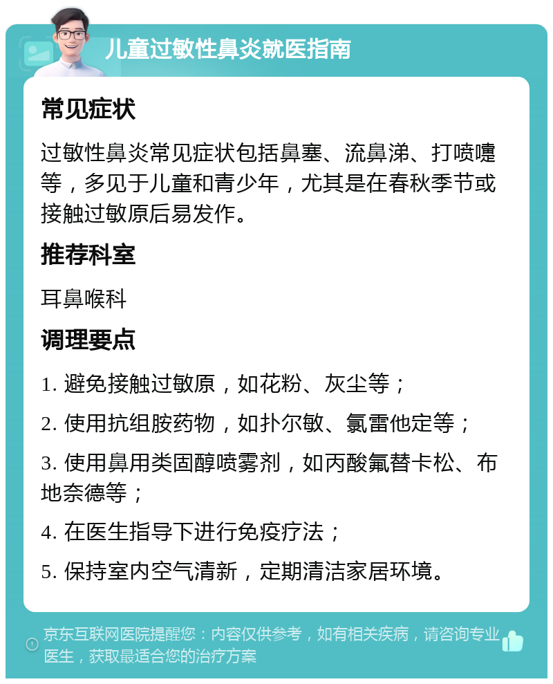 儿童过敏性鼻炎就医指南 常见症状 过敏性鼻炎常见症状包括鼻塞、流鼻涕、打喷嚏等，多见于儿童和青少年，尤其是在春秋季节或接触过敏原后易发作。 推荐科室 耳鼻喉科 调理要点 1. 避免接触过敏原，如花粉、灰尘等； 2. 使用抗组胺药物，如扑尔敏、氯雷他定等； 3. 使用鼻用类固醇喷雾剂，如丙酸氟替卡松、布地奈德等； 4. 在医生指导下进行免疫疗法； 5. 保持室内空气清新，定期清洁家居环境。