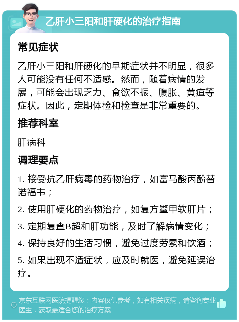 乙肝小三阳和肝硬化的治疗指南 常见症状 乙肝小三阳和肝硬化的早期症状并不明显，很多人可能没有任何不适感。然而，随着病情的发展，可能会出现乏力、食欲不振、腹胀、黄疸等症状。因此，定期体检和检查是非常重要的。 推荐科室 肝病科 调理要点 1. 接受抗乙肝病毒的药物治疗，如富马酸丙酚替诺福韦； 2. 使用肝硬化的药物治疗，如复方鳖甲软肝片； 3. 定期复查B超和肝功能，及时了解病情变化； 4. 保持良好的生活习惯，避免过度劳累和饮酒； 5. 如果出现不适症状，应及时就医，避免延误治疗。