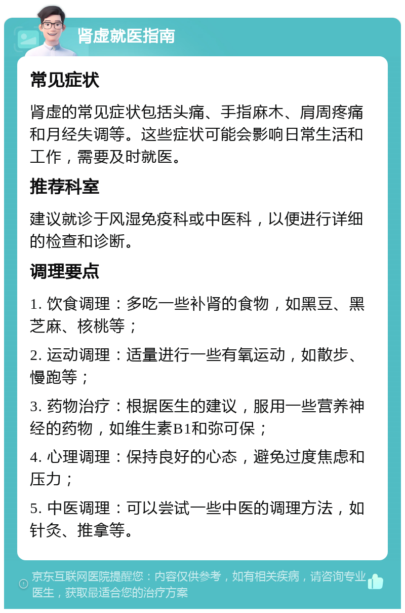 肾虚就医指南 常见症状 肾虚的常见症状包括头痛、手指麻木、肩周疼痛和月经失调等。这些症状可能会影响日常生活和工作，需要及时就医。 推荐科室 建议就诊于风湿免疫科或中医科，以便进行详细的检查和诊断。 调理要点 1. 饮食调理：多吃一些补肾的食物，如黑豆、黑芝麻、核桃等； 2. 运动调理：适量进行一些有氧运动，如散步、慢跑等； 3. 药物治疗：根据医生的建议，服用一些营养神经的药物，如维生素B1和弥可保； 4. 心理调理：保持良好的心态，避免过度焦虑和压力； 5. 中医调理：可以尝试一些中医的调理方法，如针灸、推拿等。