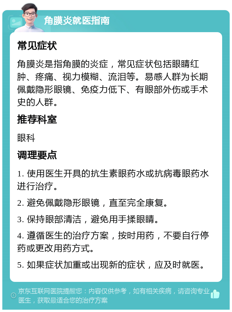 角膜炎就医指南 常见症状 角膜炎是指角膜的炎症，常见症状包括眼睛红肿、疼痛、视力模糊、流泪等。易感人群为长期佩戴隐形眼镜、免疫力低下、有眼部外伤或手术史的人群。 推荐科室 眼科 调理要点 1. 使用医生开具的抗生素眼药水或抗病毒眼药水进行治疗。 2. 避免佩戴隐形眼镜，直至完全康复。 3. 保持眼部清洁，避免用手揉眼睛。 4. 遵循医生的治疗方案，按时用药，不要自行停药或更改用药方式。 5. 如果症状加重或出现新的症状，应及时就医。