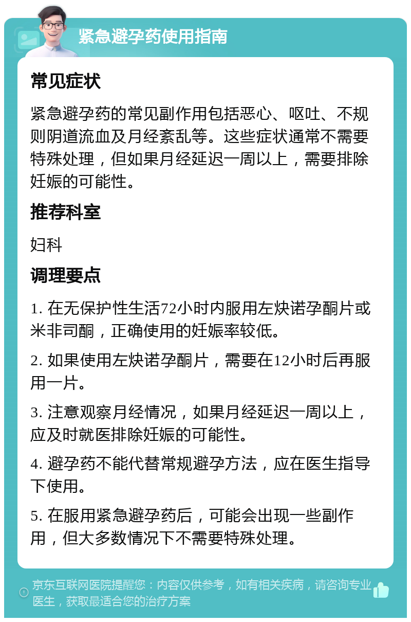 紧急避孕药使用指南 常见症状 紧急避孕药的常见副作用包括恶心、呕吐、不规则阴道流血及月经紊乱等。这些症状通常不需要特殊处理，但如果月经延迟一周以上，需要排除妊娠的可能性。 推荐科室 妇科 调理要点 1. 在无保护性生活72小时内服用左炔诺孕酮片或米非司酮，正确使用的妊娠率较低。 2. 如果使用左炔诺孕酮片，需要在12小时后再服用一片。 3. 注意观察月经情况，如果月经延迟一周以上，应及时就医排除妊娠的可能性。 4. 避孕药不能代替常规避孕方法，应在医生指导下使用。 5. 在服用紧急避孕药后，可能会出现一些副作用，但大多数情况下不需要特殊处理。