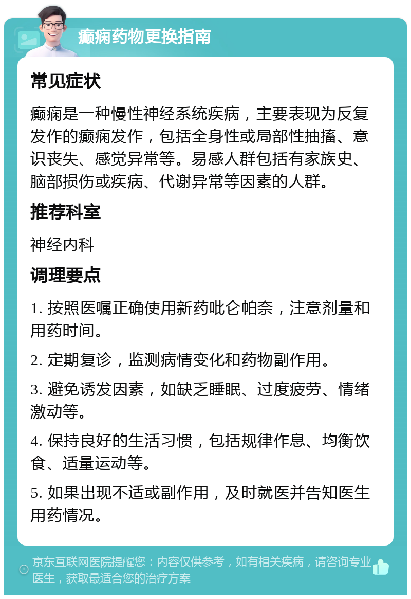 癫痫药物更换指南 常见症状 癫痫是一种慢性神经系统疾病，主要表现为反复发作的癫痫发作，包括全身性或局部性抽搐、意识丧失、感觉异常等。易感人群包括有家族史、脑部损伤或疾病、代谢异常等因素的人群。 推荐科室 神经内科 调理要点 1. 按照医嘱正确使用新药吡仑帕奈，注意剂量和用药时间。 2. 定期复诊，监测病情变化和药物副作用。 3. 避免诱发因素，如缺乏睡眠、过度疲劳、情绪激动等。 4. 保持良好的生活习惯，包括规律作息、均衡饮食、适量运动等。 5. 如果出现不适或副作用，及时就医并告知医生用药情况。