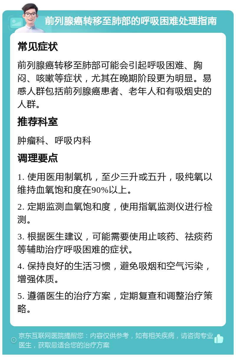 前列腺癌转移至肺部的呼吸困难处理指南 常见症状 前列腺癌转移至肺部可能会引起呼吸困难、胸闷、咳嗽等症状，尤其在晚期阶段更为明显。易感人群包括前列腺癌患者、老年人和有吸烟史的人群。 推荐科室 肿瘤科、呼吸内科 调理要点 1. 使用医用制氧机，至少三升或五升，吸纯氧以维持血氧饱和度在90%以上。 2. 定期监测血氧饱和度，使用指氧监测仪进行检测。 3. 根据医生建议，可能需要使用止咳药、祛痰药等辅助治疗呼吸困难的症状。 4. 保持良好的生活习惯，避免吸烟和空气污染，增强体质。 5. 遵循医生的治疗方案，定期复查和调整治疗策略。