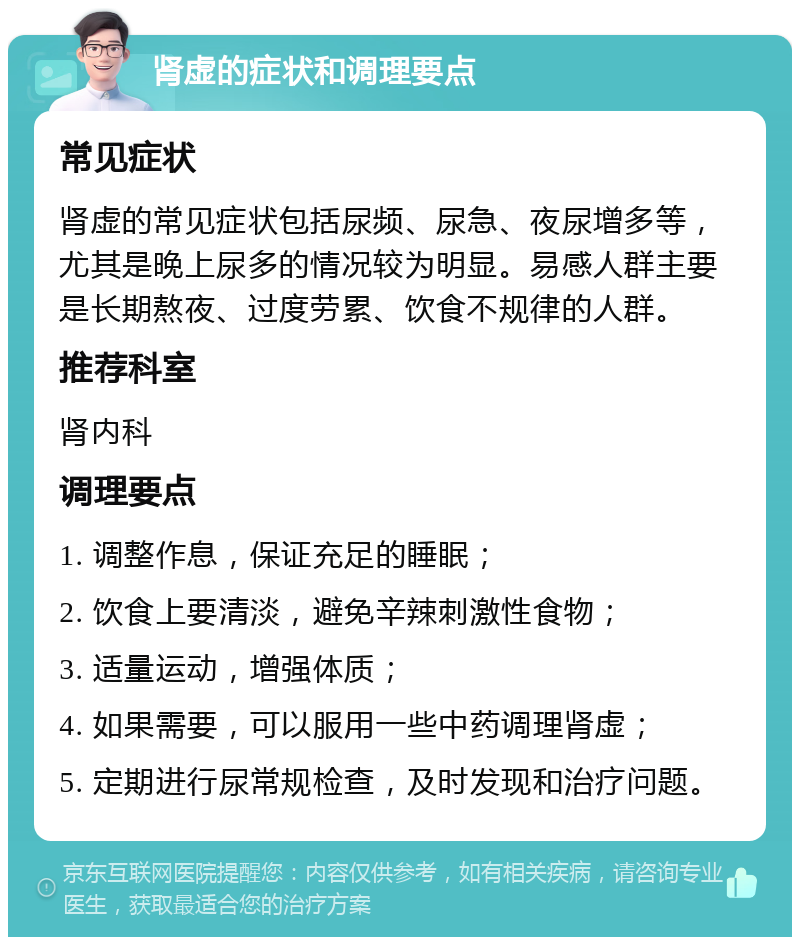 肾虚的症状和调理要点 常见症状 肾虚的常见症状包括尿频、尿急、夜尿增多等，尤其是晚上尿多的情况较为明显。易感人群主要是长期熬夜、过度劳累、饮食不规律的人群。 推荐科室 肾内科 调理要点 1. 调整作息，保证充足的睡眠； 2. 饮食上要清淡，避免辛辣刺激性食物； 3. 适量运动，增强体质； 4. 如果需要，可以服用一些中药调理肾虚； 5. 定期进行尿常规检查，及时发现和治疗问题。