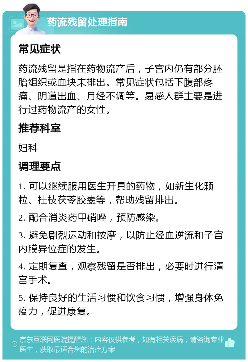 药流残留处理指南 常见症状 药流残留是指在药物流产后，子宫内仍有部分胚胎组织或血块未排出。常见症状包括下腹部疼痛、阴道出血、月经不调等。易感人群主要是进行过药物流产的女性。 推荐科室 妇科 调理要点 1. 可以继续服用医生开具的药物，如新生化颗粒、桂枝茯苓胶囊等，帮助残留排出。 2. 配合消炎药甲硝唑，预防感染。 3. 避免剧烈运动和按摩，以防止经血逆流和子宫内膜异位症的发生。 4. 定期复查，观察残留是否排出，必要时进行清宫手术。 5. 保持良好的生活习惯和饮食习惯，增强身体免疫力，促进康复。