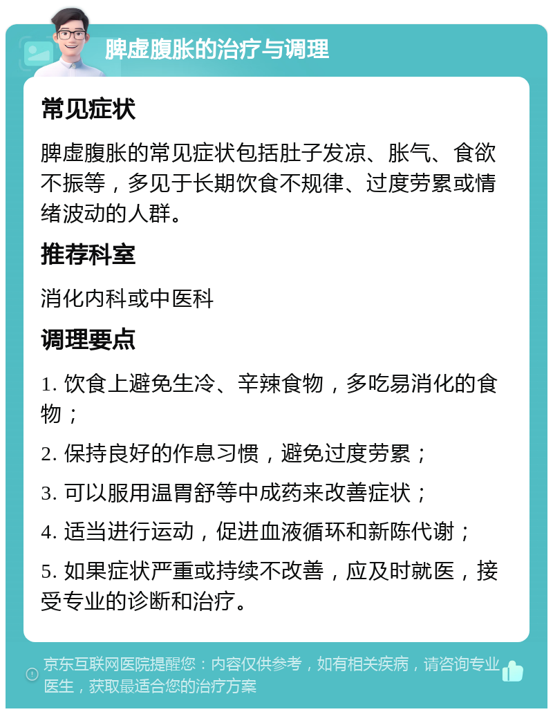 脾虚腹胀的治疗与调理 常见症状 脾虚腹胀的常见症状包括肚子发凉、胀气、食欲不振等，多见于长期饮食不规律、过度劳累或情绪波动的人群。 推荐科室 消化内科或中医科 调理要点 1. 饮食上避免生冷、辛辣食物，多吃易消化的食物； 2. 保持良好的作息习惯，避免过度劳累； 3. 可以服用温胃舒等中成药来改善症状； 4. 适当进行运动，促进血液循环和新陈代谢； 5. 如果症状严重或持续不改善，应及时就医，接受专业的诊断和治疗。