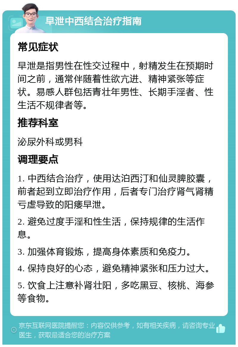 早泄中西结合治疗指南 常见症状 早泄是指男性在性交过程中，射精发生在预期时间之前，通常伴随着性欲亢进、精神紧张等症状。易感人群包括青壮年男性、长期手淫者、性生活不规律者等。 推荐科室 泌尿外科或男科 调理要点 1. 中西结合治疗，使用达泊西汀和仙灵脾胶囊，前者起到立即治疗作用，后者专门治疗肾气肾精亏虚导致的阳痿早泄。 2. 避免过度手淫和性生活，保持规律的生活作息。 3. 加强体育锻炼，提高身体素质和免疫力。 4. 保持良好的心态，避免精神紧张和压力过大。 5. 饮食上注意补肾壮阳，多吃黑豆、核桃、海参等食物。