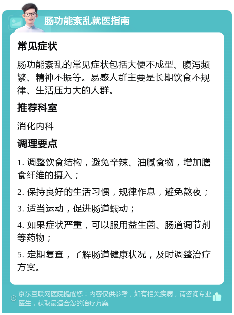 肠功能紊乱就医指南 常见症状 肠功能紊乱的常见症状包括大便不成型、腹泻频繁、精神不振等。易感人群主要是长期饮食不规律、生活压力大的人群。 推荐科室 消化内科 调理要点 1. 调整饮食结构，避免辛辣、油腻食物，增加膳食纤维的摄入； 2. 保持良好的生活习惯，规律作息，避免熬夜； 3. 适当运动，促进肠道蠕动； 4. 如果症状严重，可以服用益生菌、肠道调节剂等药物； 5. 定期复查，了解肠道健康状况，及时调整治疗方案。