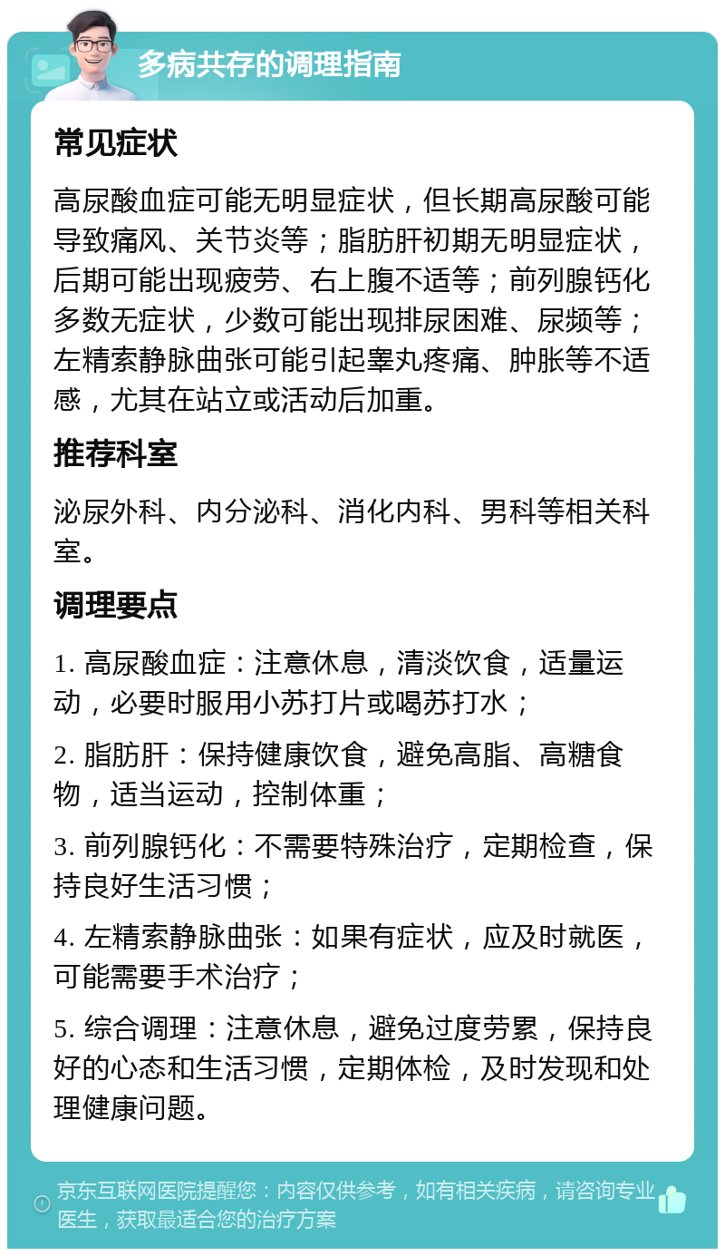 多病共存的调理指南 常见症状 高尿酸血症可能无明显症状，但长期高尿酸可能导致痛风、关节炎等；脂肪肝初期无明显症状，后期可能出现疲劳、右上腹不适等；前列腺钙化多数无症状，少数可能出现排尿困难、尿频等；左精索静脉曲张可能引起睾丸疼痛、肿胀等不适感，尤其在站立或活动后加重。 推荐科室 泌尿外科、内分泌科、消化内科、男科等相关科室。 调理要点 1. 高尿酸血症：注意休息，清淡饮食，适量运动，必要时服用小苏打片或喝苏打水； 2. 脂肪肝：保持健康饮食，避免高脂、高糖食物，适当运动，控制体重； 3. 前列腺钙化：不需要特殊治疗，定期检查，保持良好生活习惯； 4. 左精索静脉曲张：如果有症状，应及时就医，可能需要手术治疗； 5. 综合调理：注意休息，避免过度劳累，保持良好的心态和生活习惯，定期体检，及时发现和处理健康问题。