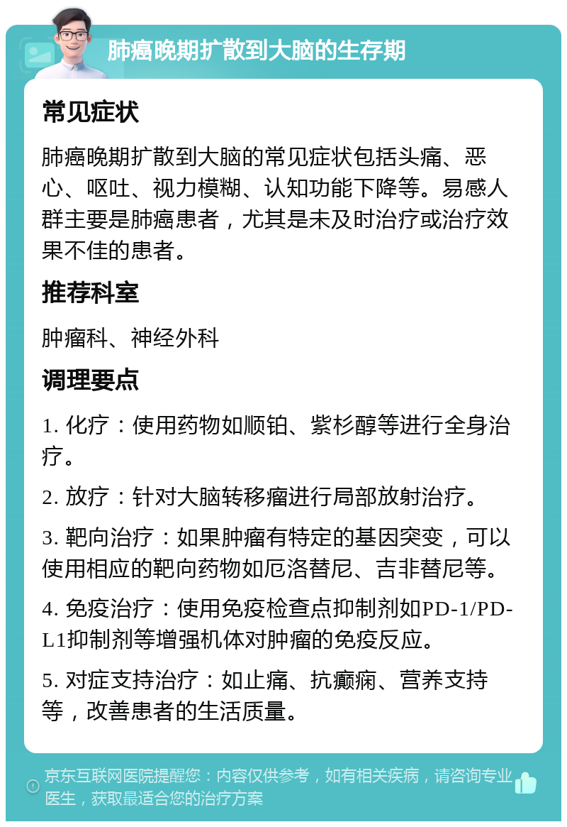 肺癌晚期扩散到大脑的生存期 常见症状 肺癌晚期扩散到大脑的常见症状包括头痛、恶心、呕吐、视力模糊、认知功能下降等。易感人群主要是肺癌患者，尤其是未及时治疗或治疗效果不佳的患者。 推荐科室 肿瘤科、神经外科 调理要点 1. 化疗：使用药物如顺铂、紫杉醇等进行全身治疗。 2. 放疗：针对大脑转移瘤进行局部放射治疗。 3. 靶向治疗：如果肿瘤有特定的基因突变，可以使用相应的靶向药物如厄洛替尼、吉非替尼等。 4. 免疫治疗：使用免疫检查点抑制剂如PD-1/PD-L1抑制剂等增强机体对肿瘤的免疫反应。 5. 对症支持治疗：如止痛、抗癫痫、营养支持等，改善患者的生活质量。