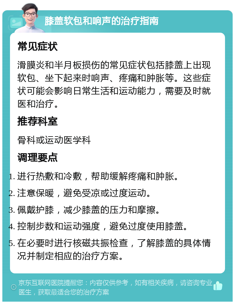 膝盖软包和响声的治疗指南 常见症状 滑膜炎和半月板损伤的常见症状包括膝盖上出现软包、坐下起来时响声、疼痛和肿胀等。这些症状可能会影响日常生活和运动能力，需要及时就医和治疗。 推荐科室 骨科或运动医学科 调理要点 进行热敷和冷敷，帮助缓解疼痛和肿胀。 注意保暖，避免受凉或过度运动。 佩戴护膝，减少膝盖的压力和摩擦。 控制步数和运动强度，避免过度使用膝盖。 在必要时进行核磁共振检查，了解膝盖的具体情况并制定相应的治疗方案。