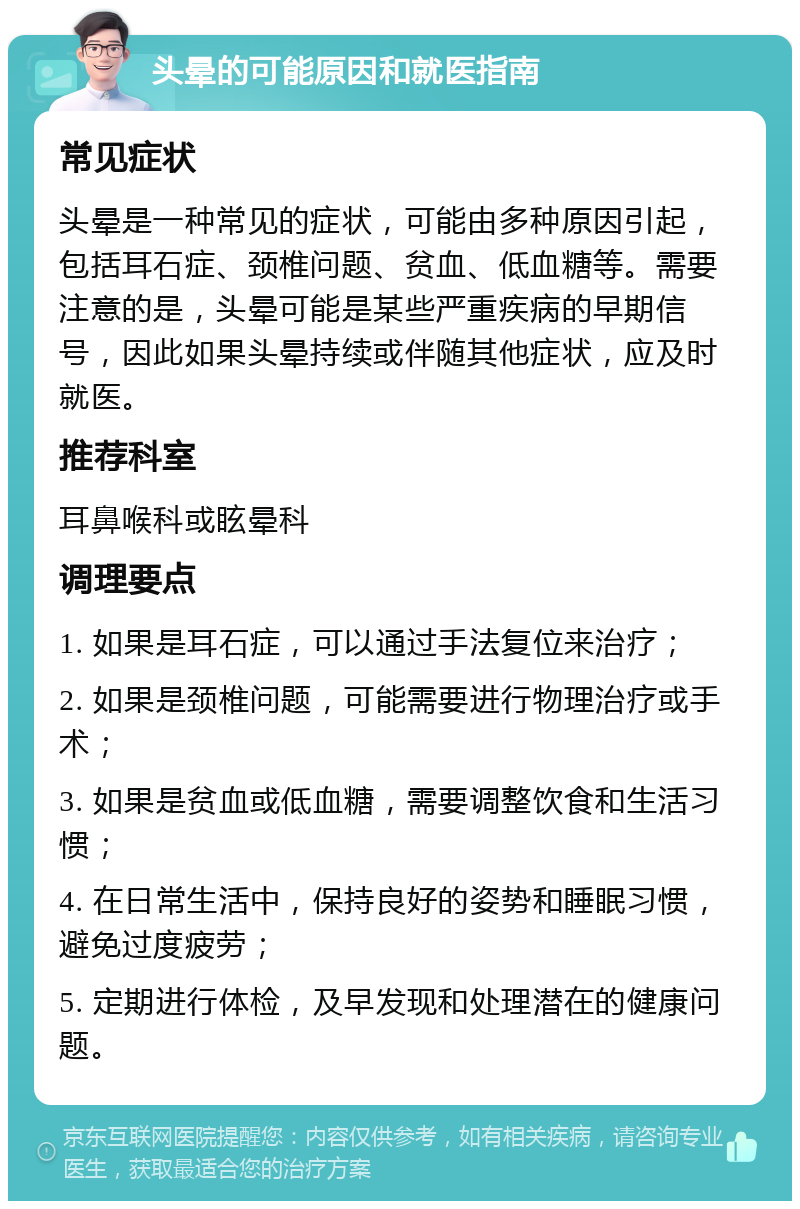 头晕的可能原因和就医指南 常见症状 头晕是一种常见的症状，可能由多种原因引起，包括耳石症、颈椎问题、贫血、低血糖等。需要注意的是，头晕可能是某些严重疾病的早期信号，因此如果头晕持续或伴随其他症状，应及时就医。 推荐科室 耳鼻喉科或眩晕科 调理要点 1. 如果是耳石症，可以通过手法复位来治疗； 2. 如果是颈椎问题，可能需要进行物理治疗或手术； 3. 如果是贫血或低血糖，需要调整饮食和生活习惯； 4. 在日常生活中，保持良好的姿势和睡眠习惯，避免过度疲劳； 5. 定期进行体检，及早发现和处理潜在的健康问题。