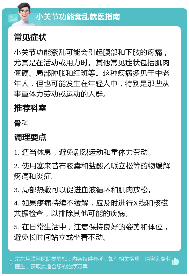 小关节功能紊乱就医指南 常见症状 小关节功能紊乱可能会引起腰部和下肢的疼痛，尤其是在活动或用力时。其他常见症状包括肌肉僵硬、局部肿胀和红斑等。这种疾病多见于中老年人，但也可能发生在年轻人中，特别是那些从事重体力劳动或运动的人群。 推荐科室 骨科 调理要点 1. 适当休息，避免剧烈运动和重体力劳动。 2. 使用塞来昔布胶囊和盐酸乙哌立松等药物缓解疼痛和炎症。 3. 局部热敷可以促进血液循环和肌肉放松。 4. 如果疼痛持续不缓解，应及时进行X线和核磁共振检查，以排除其他可能的疾病。 5. 在日常生活中，注意保持良好的姿势和体位，避免长时间站立或坐着不动。