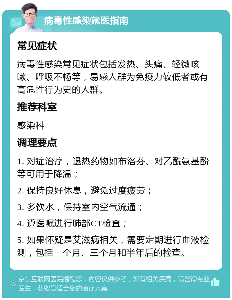 病毒性感染就医指南 常见症状 病毒性感染常见症状包括发热、头痛、轻微咳嗽、呼吸不畅等，易感人群为免疫力较低者或有高危性行为史的人群。 推荐科室 感染科 调理要点 1. 对症治疗，退热药物如布洛芬、对乙酰氨基酚等可用于降温； 2. 保持良好休息，避免过度疲劳； 3. 多饮水，保持室内空气流通； 4. 遵医嘱进行肺部CT检查； 5. 如果怀疑是艾滋病相关，需要定期进行血液检测，包括一个月、三个月和半年后的检查。