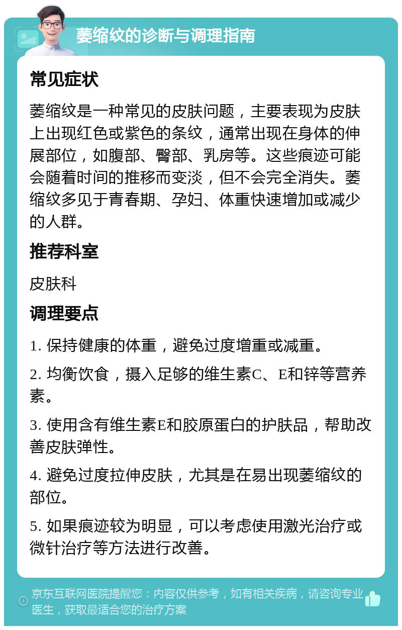 萎缩纹的诊断与调理指南 常见症状 萎缩纹是一种常见的皮肤问题，主要表现为皮肤上出现红色或紫色的条纹，通常出现在身体的伸展部位，如腹部、臀部、乳房等。这些痕迹可能会随着时间的推移而变淡，但不会完全消失。萎缩纹多见于青春期、孕妇、体重快速增加或减少的人群。 推荐科室 皮肤科 调理要点 1. 保持健康的体重，避免过度增重或减重。 2. 均衡饮食，摄入足够的维生素C、E和锌等营养素。 3. 使用含有维生素E和胶原蛋白的护肤品，帮助改善皮肤弹性。 4. 避免过度拉伸皮肤，尤其是在易出现萎缩纹的部位。 5. 如果痕迹较为明显，可以考虑使用激光治疗或微针治疗等方法进行改善。