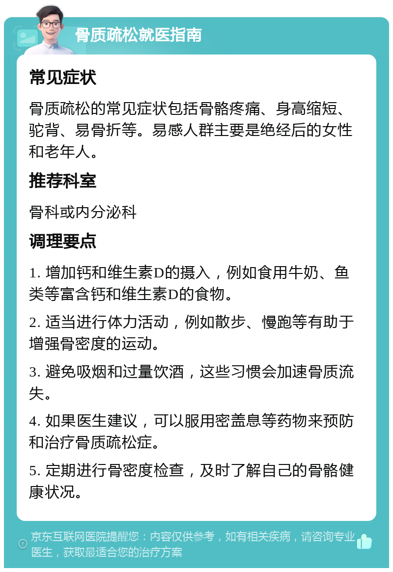 骨质疏松就医指南 常见症状 骨质疏松的常见症状包括骨骼疼痛、身高缩短、驼背、易骨折等。易感人群主要是绝经后的女性和老年人。 推荐科室 骨科或内分泌科 调理要点 1. 增加钙和维生素D的摄入，例如食用牛奶、鱼类等富含钙和维生素D的食物。 2. 适当进行体力活动，例如散步、慢跑等有助于增强骨密度的运动。 3. 避免吸烟和过量饮酒，这些习惯会加速骨质流失。 4. 如果医生建议，可以服用密盖息等药物来预防和治疗骨质疏松症。 5. 定期进行骨密度检查，及时了解自己的骨骼健康状况。