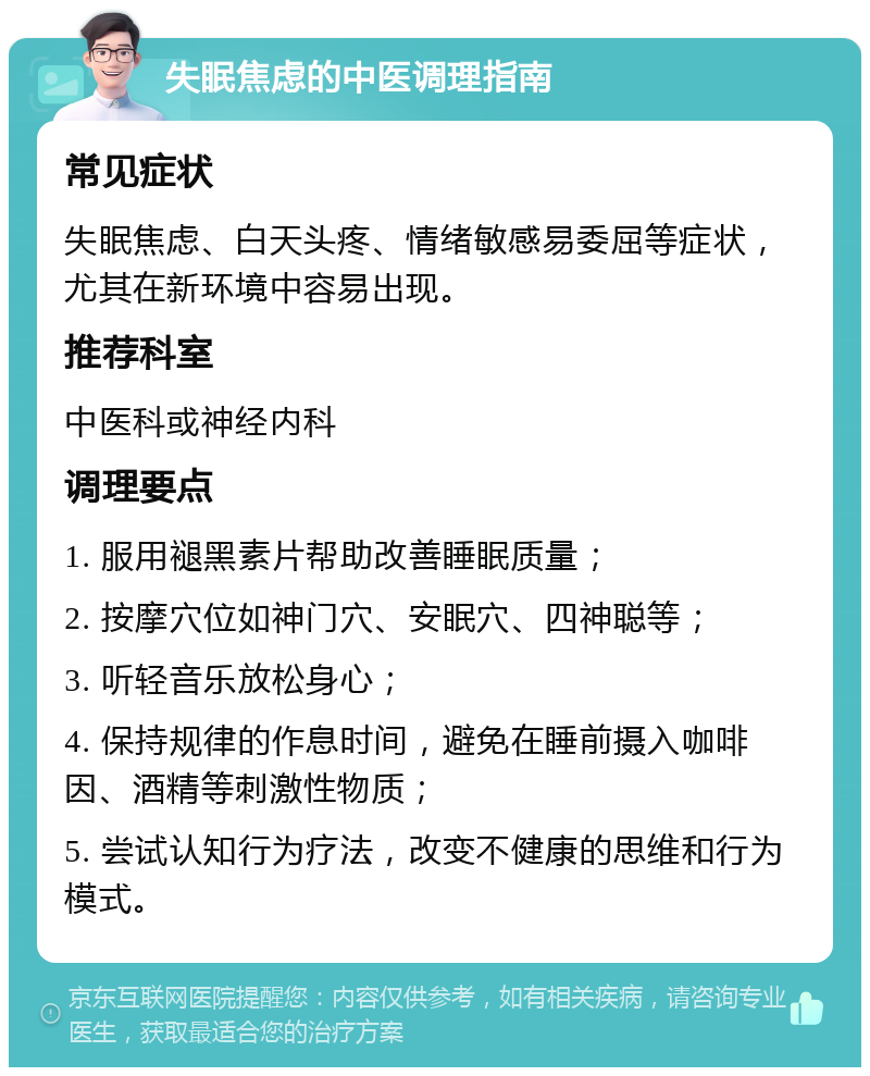 失眠焦虑的中医调理指南 常见症状 失眠焦虑、白天头疼、情绪敏感易委屈等症状，尤其在新环境中容易出现。 推荐科室 中医科或神经内科 调理要点 1. 服用褪黑素片帮助改善睡眠质量； 2. 按摩穴位如神门穴、安眠穴、四神聪等； 3. 听轻音乐放松身心； 4. 保持规律的作息时间，避免在睡前摄入咖啡因、酒精等刺激性物质； 5. 尝试认知行为疗法，改变不健康的思维和行为模式。