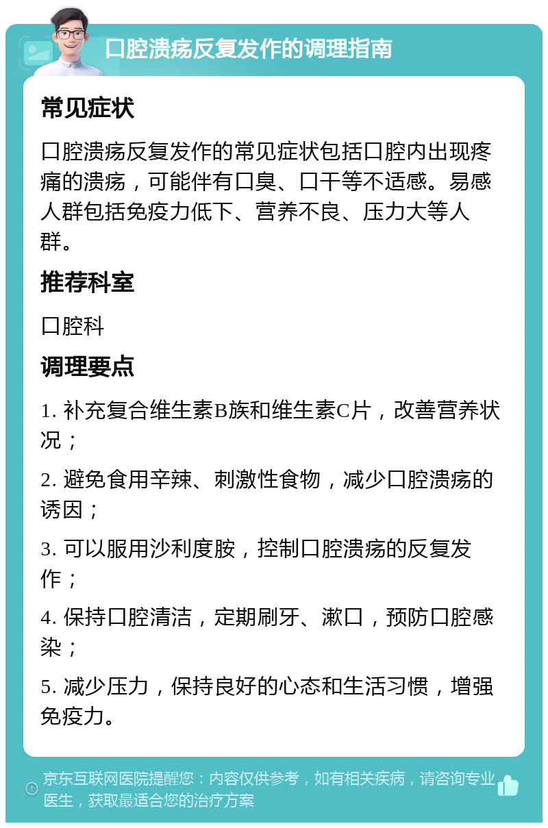 口腔溃疡反复发作的调理指南 常见症状 口腔溃疡反复发作的常见症状包括口腔内出现疼痛的溃疡，可能伴有口臭、口干等不适感。易感人群包括免疫力低下、营养不良、压力大等人群。 推荐科室 口腔科 调理要点 1. 补充复合维生素B族和维生素C片，改善营养状况； 2. 避免食用辛辣、刺激性食物，减少口腔溃疡的诱因； 3. 可以服用沙利度胺，控制口腔溃疡的反复发作； 4. 保持口腔清洁，定期刷牙、漱口，预防口腔感染； 5. 减少压力，保持良好的心态和生活习惯，增强免疫力。