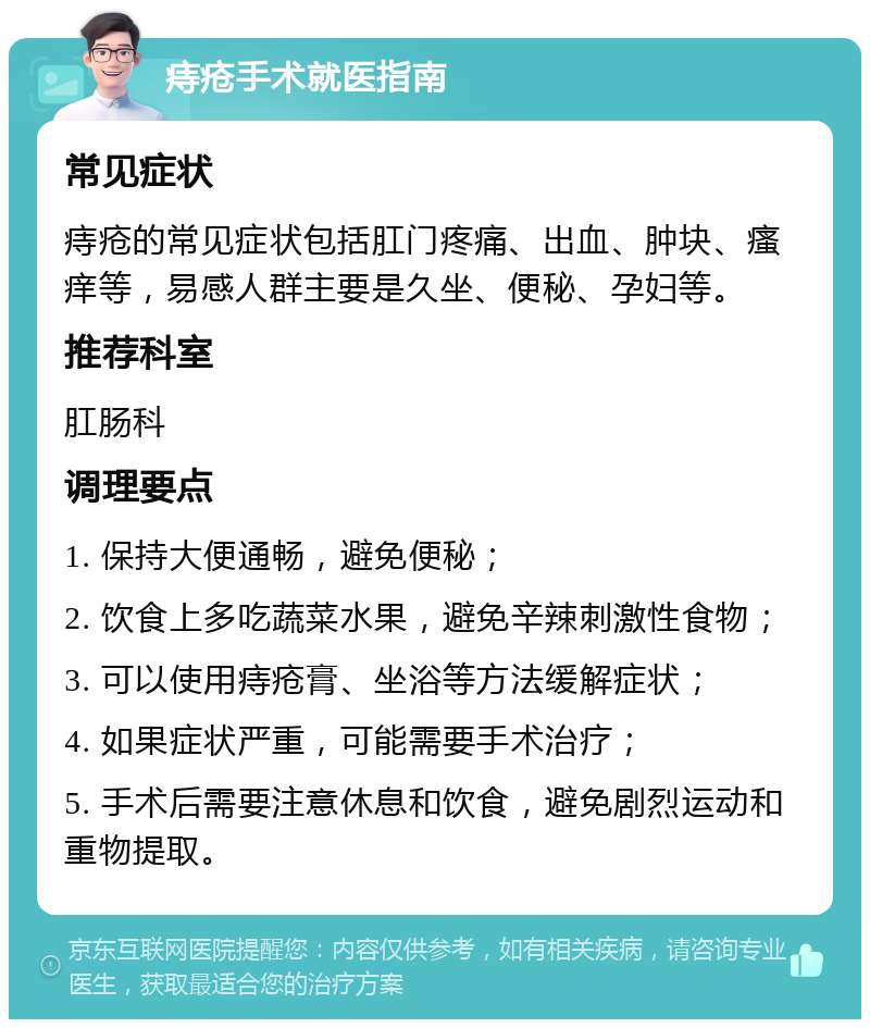 痔疮手术就医指南 常见症状 痔疮的常见症状包括肛门疼痛、出血、肿块、瘙痒等，易感人群主要是久坐、便秘、孕妇等。 推荐科室 肛肠科 调理要点 1. 保持大便通畅，避免便秘； 2. 饮食上多吃蔬菜水果，避免辛辣刺激性食物； 3. 可以使用痔疮膏、坐浴等方法缓解症状； 4. 如果症状严重，可能需要手术治疗； 5. 手术后需要注意休息和饮食，避免剧烈运动和重物提取。