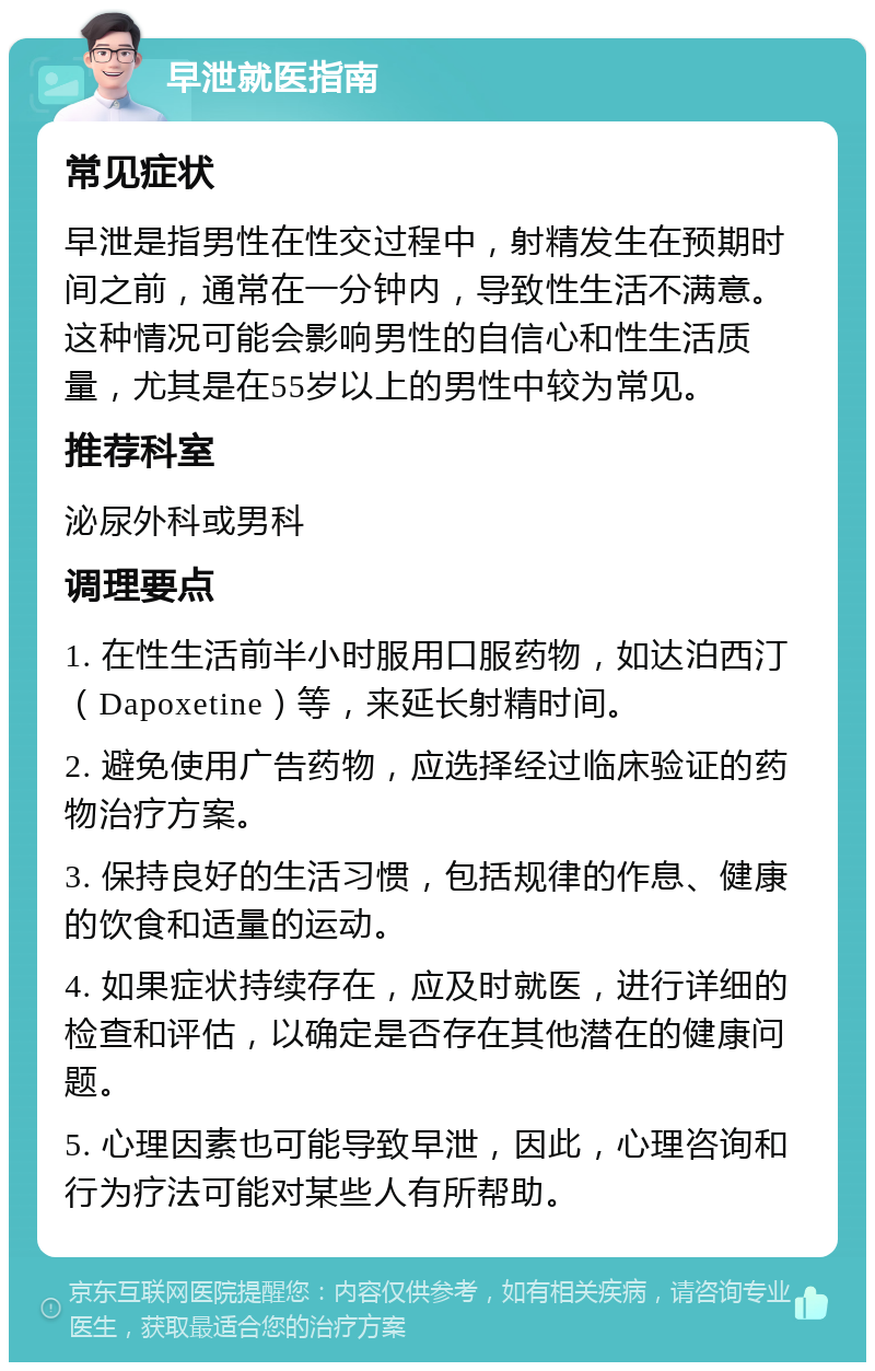 早泄就医指南 常见症状 早泄是指男性在性交过程中，射精发生在预期时间之前，通常在一分钟内，导致性生活不满意。这种情况可能会影响男性的自信心和性生活质量，尤其是在55岁以上的男性中较为常见。 推荐科室 泌尿外科或男科 调理要点 1. 在性生活前半小时服用口服药物，如达泊西汀（Dapoxetine）等，来延长射精时间。 2. 避免使用广告药物，应选择经过临床验证的药物治疗方案。 3. 保持良好的生活习惯，包括规律的作息、健康的饮食和适量的运动。 4. 如果症状持续存在，应及时就医，进行详细的检查和评估，以确定是否存在其他潜在的健康问题。 5. 心理因素也可能导致早泄，因此，心理咨询和行为疗法可能对某些人有所帮助。