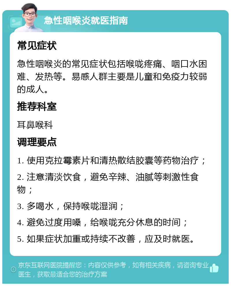 急性咽喉炎就医指南 常见症状 急性咽喉炎的常见症状包括喉咙疼痛、咽口水困难、发热等。易感人群主要是儿童和免疫力较弱的成人。 推荐科室 耳鼻喉科 调理要点 1. 使用克拉霉素片和清热散结胶囊等药物治疗； 2. 注意清淡饮食，避免辛辣、油腻等刺激性食物； 3. 多喝水，保持喉咙湿润； 4. 避免过度用嗓，给喉咙充分休息的时间； 5. 如果症状加重或持续不改善，应及时就医。