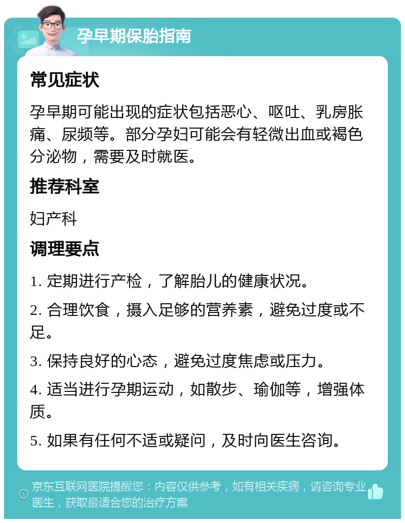 孕早期保胎指南 常见症状 孕早期可能出现的症状包括恶心、呕吐、乳房胀痛、尿频等。部分孕妇可能会有轻微出血或褐色分泌物，需要及时就医。 推荐科室 妇产科 调理要点 1. 定期进行产检，了解胎儿的健康状况。 2. 合理饮食，摄入足够的营养素，避免过度或不足。 3. 保持良好的心态，避免过度焦虑或压力。 4. 适当进行孕期运动，如散步、瑜伽等，增强体质。 5. 如果有任何不适或疑问，及时向医生咨询。