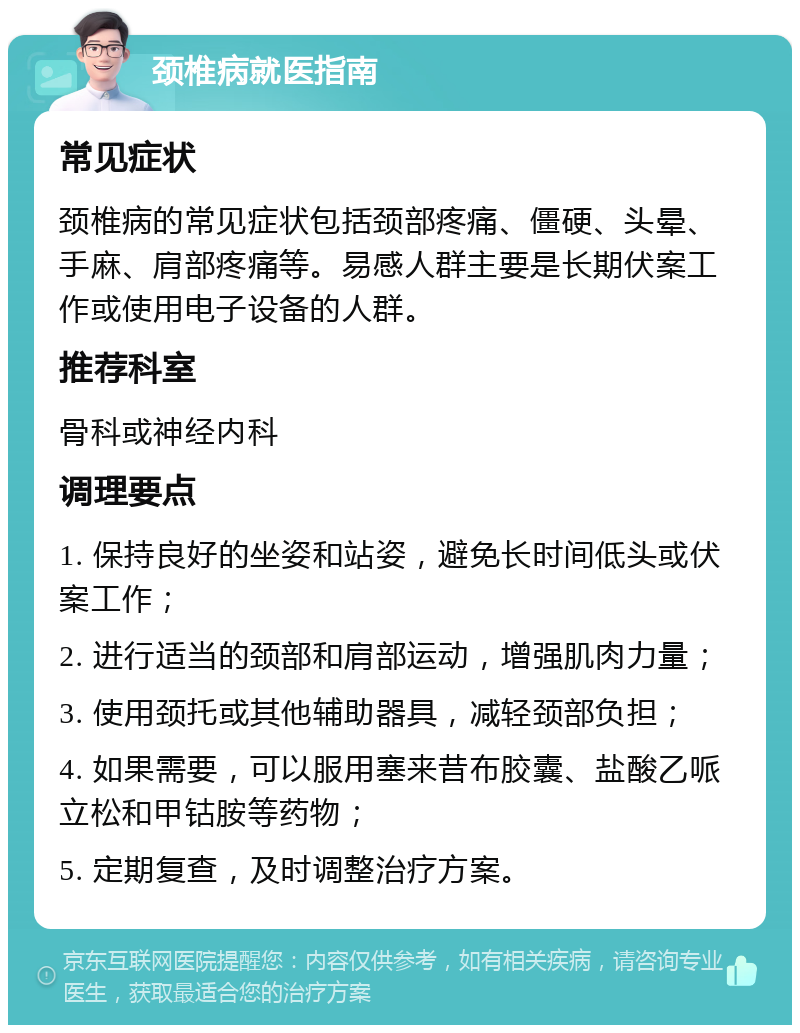 颈椎病就医指南 常见症状 颈椎病的常见症状包括颈部疼痛、僵硬、头晕、手麻、肩部疼痛等。易感人群主要是长期伏案工作或使用电子设备的人群。 推荐科室 骨科或神经内科 调理要点 1. 保持良好的坐姿和站姿，避免长时间低头或伏案工作； 2. 进行适当的颈部和肩部运动，增强肌肉力量； 3. 使用颈托或其他辅助器具，减轻颈部负担； 4. 如果需要，可以服用塞来昔布胶囊、盐酸乙哌立松和甲钴胺等药物； 5. 定期复查，及时调整治疗方案。