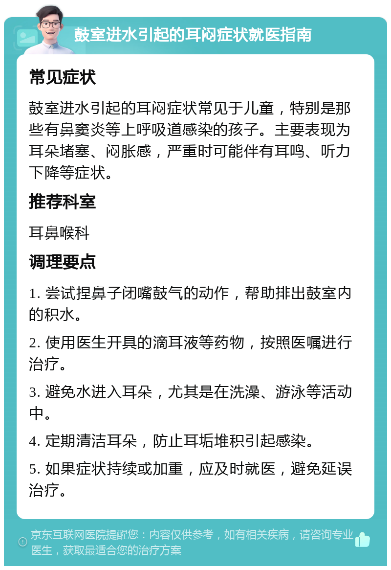 鼓室进水引起的耳闷症状就医指南 常见症状 鼓室进水引起的耳闷症状常见于儿童，特别是那些有鼻窦炎等上呼吸道感染的孩子。主要表现为耳朵堵塞、闷胀感，严重时可能伴有耳鸣、听力下降等症状。 推荐科室 耳鼻喉科 调理要点 1. 尝试捏鼻子闭嘴鼓气的动作，帮助排出鼓室内的积水。 2. 使用医生开具的滴耳液等药物，按照医嘱进行治疗。 3. 避免水进入耳朵，尤其是在洗澡、游泳等活动中。 4. 定期清洁耳朵，防止耳垢堆积引起感染。 5. 如果症状持续或加重，应及时就医，避免延误治疗。