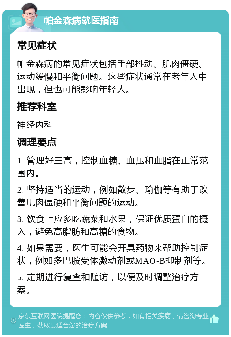 帕金森病就医指南 常见症状 帕金森病的常见症状包括手部抖动、肌肉僵硬、运动缓慢和平衡问题。这些症状通常在老年人中出现，但也可能影响年轻人。 推荐科室 神经内科 调理要点 1. 管理好三高，控制血糖、血压和血脂在正常范围内。 2. 坚持适当的运动，例如散步、瑜伽等有助于改善肌肉僵硬和平衡问题的运动。 3. 饮食上应多吃蔬菜和水果，保证优质蛋白的摄入，避免高脂肪和高糖的食物。 4. 如果需要，医生可能会开具药物来帮助控制症状，例如多巴胺受体激动剂或MAO-B抑制剂等。 5. 定期进行复查和随访，以便及时调整治疗方案。