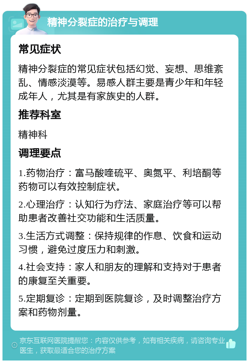 精神分裂症的治疗与调理 常见症状 精神分裂症的常见症状包括幻觉、妄想、思维紊乱、情感淡漠等。易感人群主要是青少年和年轻成年人，尤其是有家族史的人群。 推荐科室 精神科 调理要点 1.药物治疗：富马酸喹硫平、奥氮平、利培酮等药物可以有效控制症状。 2.心理治疗：认知行为疗法、家庭治疗等可以帮助患者改善社交功能和生活质量。 3.生活方式调整：保持规律的作息、饮食和运动习惯，避免过度压力和刺激。 4.社会支持：家人和朋友的理解和支持对于患者的康复至关重要。 5.定期复诊：定期到医院复诊，及时调整治疗方案和药物剂量。