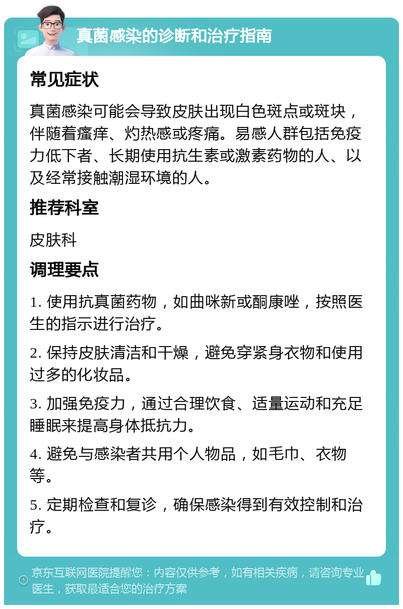 真菌感染的诊断和治疗指南 常见症状 真菌感染可能会导致皮肤出现白色斑点或斑块，伴随着瘙痒、灼热感或疼痛。易感人群包括免疫力低下者、长期使用抗生素或激素药物的人、以及经常接触潮湿环境的人。 推荐科室 皮肤科 调理要点 1. 使用抗真菌药物，如曲咪新或酮康唑，按照医生的指示进行治疗。 2. 保持皮肤清洁和干燥，避免穿紧身衣物和使用过多的化妆品。 3. 加强免疫力，通过合理饮食、适量运动和充足睡眠来提高身体抵抗力。 4. 避免与感染者共用个人物品，如毛巾、衣物等。 5. 定期检查和复诊，确保感染得到有效控制和治疗。