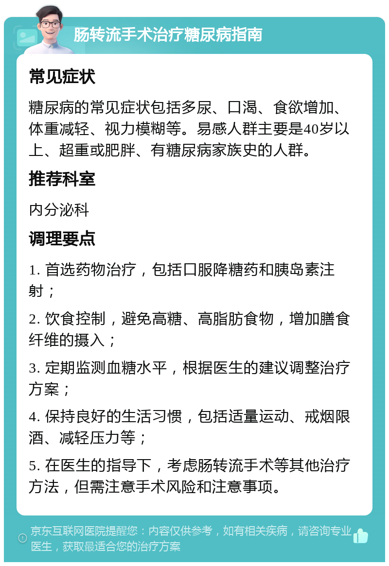 肠转流手术治疗糖尿病指南 常见症状 糖尿病的常见症状包括多尿、口渴、食欲增加、体重减轻、视力模糊等。易感人群主要是40岁以上、超重或肥胖、有糖尿病家族史的人群。 推荐科室 内分泌科 调理要点 1. 首选药物治疗，包括口服降糖药和胰岛素注射； 2. 饮食控制，避免高糖、高脂肪食物，增加膳食纤维的摄入； 3. 定期监测血糖水平，根据医生的建议调整治疗方案； 4. 保持良好的生活习惯，包括适量运动、戒烟限酒、减轻压力等； 5. 在医生的指导下，考虑肠转流手术等其他治疗方法，但需注意手术风险和注意事项。