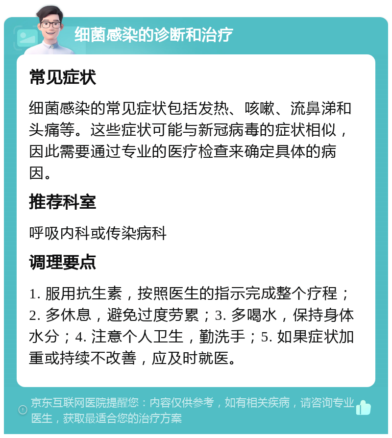 细菌感染的诊断和治疗 常见症状 细菌感染的常见症状包括发热、咳嗽、流鼻涕和头痛等。这些症状可能与新冠病毒的症状相似，因此需要通过专业的医疗检查来确定具体的病因。 推荐科室 呼吸内科或传染病科 调理要点 1. 服用抗生素，按照医生的指示完成整个疗程；2. 多休息，避免过度劳累；3. 多喝水，保持身体水分；4. 注意个人卫生，勤洗手；5. 如果症状加重或持续不改善，应及时就医。