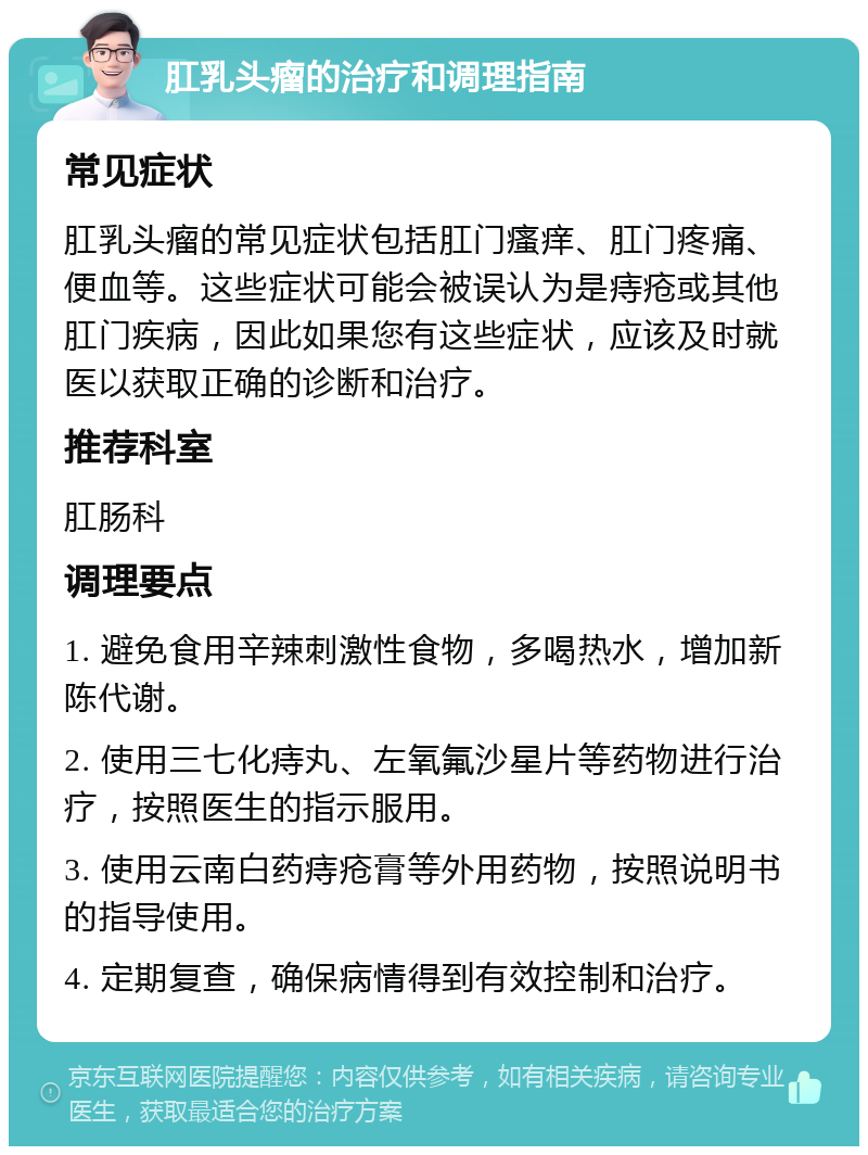 肛乳头瘤的治疗和调理指南 常见症状 肛乳头瘤的常见症状包括肛门瘙痒、肛门疼痛、便血等。这些症状可能会被误认为是痔疮或其他肛门疾病，因此如果您有这些症状，应该及时就医以获取正确的诊断和治疗。 推荐科室 肛肠科 调理要点 1. 避免食用辛辣刺激性食物，多喝热水，增加新陈代谢。 2. 使用三七化痔丸、左氧氟沙星片等药物进行治疗，按照医生的指示服用。 3. 使用云南白药痔疮膏等外用药物，按照说明书的指导使用。 4. 定期复查，确保病情得到有效控制和治疗。