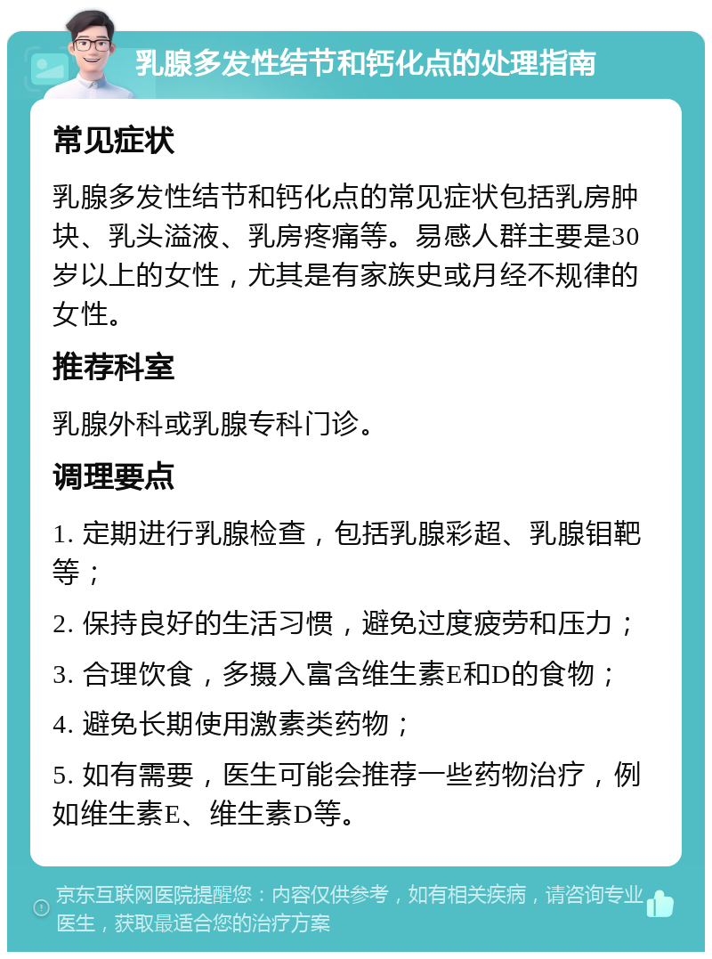 乳腺多发性结节和钙化点的处理指南 常见症状 乳腺多发性结节和钙化点的常见症状包括乳房肿块、乳头溢液、乳房疼痛等。易感人群主要是30岁以上的女性，尤其是有家族史或月经不规律的女性。 推荐科室 乳腺外科或乳腺专科门诊。 调理要点 1. 定期进行乳腺检查，包括乳腺彩超、乳腺钼靶等； 2. 保持良好的生活习惯，避免过度疲劳和压力； 3. 合理饮食，多摄入富含维生素E和D的食物； 4. 避免长期使用激素类药物； 5. 如有需要，医生可能会推荐一些药物治疗，例如维生素E、维生素D等。