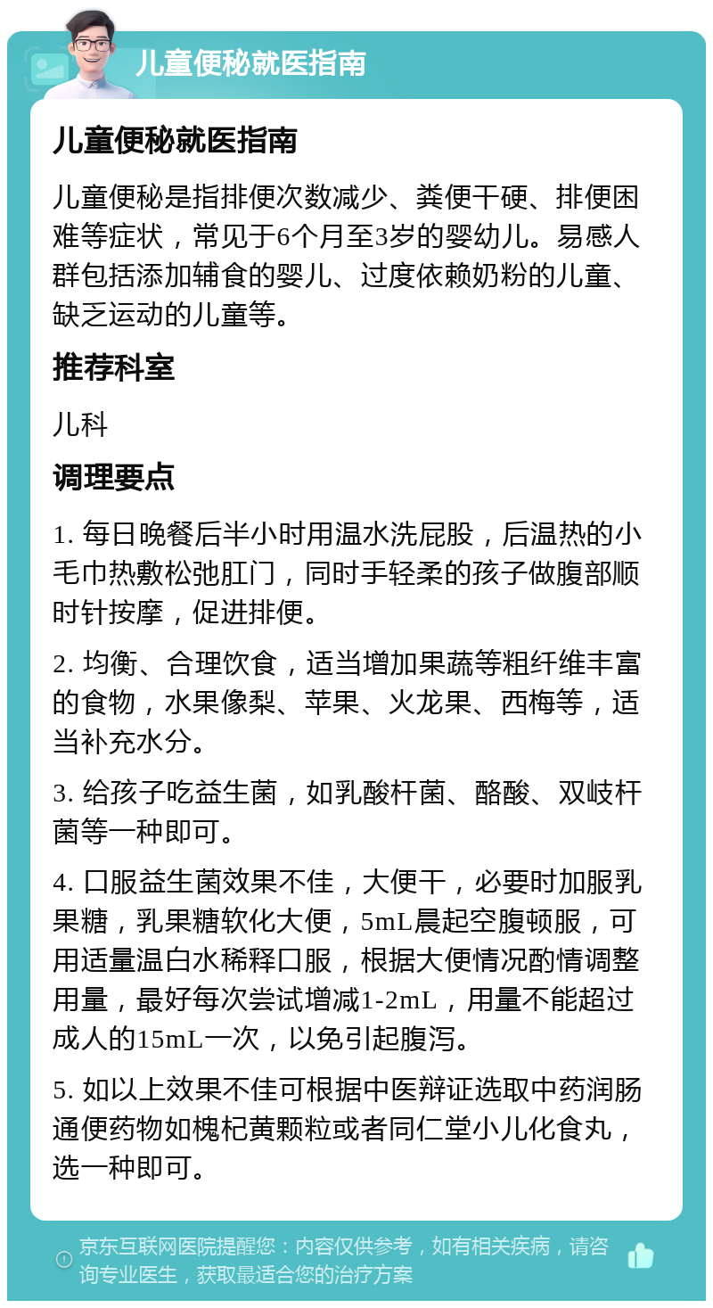 儿童便秘就医指南 儿童便秘就医指南 儿童便秘是指排便次数减少、粪便干硬、排便困难等症状，常见于6个月至3岁的婴幼儿。易感人群包括添加辅食的婴儿、过度依赖奶粉的儿童、缺乏运动的儿童等。 推荐科室 儿科 调理要点 1. 每日晚餐后半小时用温水洗屁股，后温热的小毛巾热敷松弛肛门，同时手轻柔的孩子做腹部顺时针按摩，促进排便。 2. 均衡、合理饮食，适当增加果蔬等粗纤维丰富的食物，水果像梨、苹果、火龙果、西梅等，适当补充水分。 3. 给孩子吃益生菌，如乳酸杆菌、酪酸、双岐杆菌等一种即可。 4. 口服益生菌效果不佳，大便干，必要时加服乳果糖，乳果糖软化大便，5mL晨起空腹顿服，可用适量温白水稀释口服，根据大便情况酌情调整用量，最好每次尝试增减1-2mL，用量不能超过成人的15mL一次，以免引起腹泻。 5. 如以上效果不佳可根据中医辩证选取中药润肠通便药物如槐杞黄颗粒或者同仁堂小儿化食丸，选一种即可。