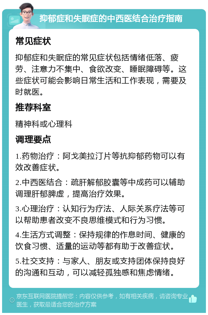 抑郁症和失眠症的中西医结合治疗指南 常见症状 抑郁症和失眠症的常见症状包括情绪低落、疲劳、注意力不集中、食欲改变、睡眠障碍等。这些症状可能会影响日常生活和工作表现，需要及时就医。 推荐科室 精神科或心理科 调理要点 1.药物治疗：阿戈美拉汀片等抗抑郁药物可以有效改善症状。 2.中西医结合：疏肝解郁胶囊等中成药可以辅助调理肝郁脾虚，提高治疗效果。 3.心理治疗：认知行为疗法、人际关系疗法等可以帮助患者改变不良思维模式和行为习惯。 4.生活方式调整：保持规律的作息时间、健康的饮食习惯、适量的运动等都有助于改善症状。 5.社交支持：与家人、朋友或支持团体保持良好的沟通和互动，可以减轻孤独感和焦虑情绪。