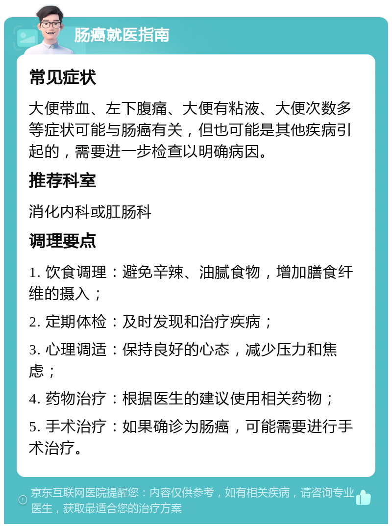 肠癌就医指南 常见症状 大便带血、左下腹痛、大便有粘液、大便次数多等症状可能与肠癌有关，但也可能是其他疾病引起的，需要进一步检查以明确病因。 推荐科室 消化内科或肛肠科 调理要点 1. 饮食调理：避免辛辣、油腻食物，增加膳食纤维的摄入； 2. 定期体检：及时发现和治疗疾病； 3. 心理调适：保持良好的心态，减少压力和焦虑； 4. 药物治疗：根据医生的建议使用相关药物； 5. 手术治疗：如果确诊为肠癌，可能需要进行手术治疗。