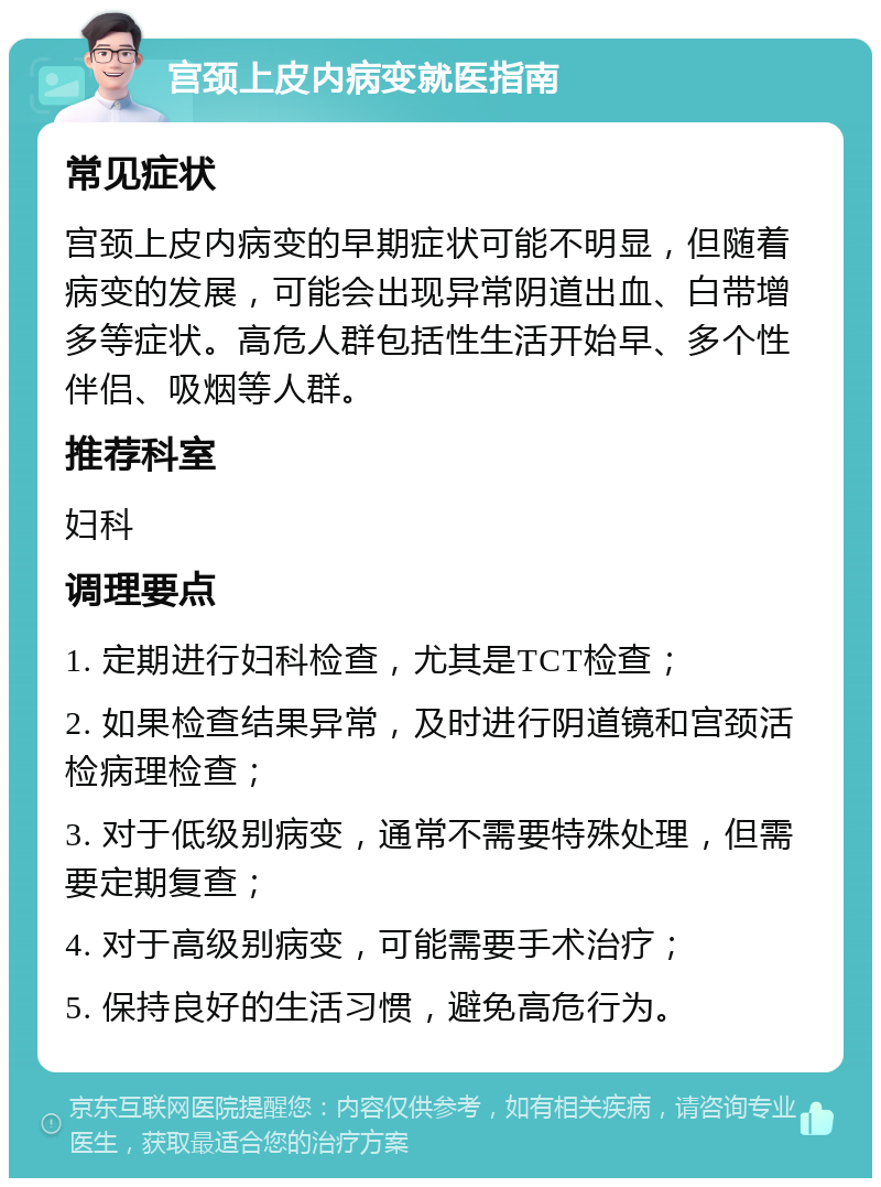 宫颈上皮内病变就医指南 常见症状 宫颈上皮内病变的早期症状可能不明显，但随着病变的发展，可能会出现异常阴道出血、白带增多等症状。高危人群包括性生活开始早、多个性伴侣、吸烟等人群。 推荐科室 妇科 调理要点 1. 定期进行妇科检查，尤其是TCT检查； 2. 如果检查结果异常，及时进行阴道镜和宫颈活检病理检查； 3. 对于低级别病变，通常不需要特殊处理，但需要定期复查； 4. 对于高级别病变，可能需要手术治疗； 5. 保持良好的生活习惯，避免高危行为。