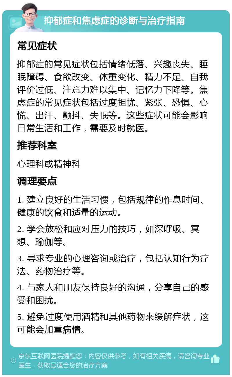 抑郁症和焦虑症的诊断与治疗指南 常见症状 抑郁症的常见症状包括情绪低落、兴趣丧失、睡眠障碍、食欲改变、体重变化、精力不足、自我评价过低、注意力难以集中、记忆力下降等。焦虑症的常见症状包括过度担忧、紧张、恐惧、心慌、出汗、颤抖、失眠等。这些症状可能会影响日常生活和工作，需要及时就医。 推荐科室 心理科或精神科 调理要点 1. 建立良好的生活习惯，包括规律的作息时间、健康的饮食和适量的运动。 2. 学会放松和应对压力的技巧，如深呼吸、冥想、瑜伽等。 3. 寻求专业的心理咨询或治疗，包括认知行为疗法、药物治疗等。 4. 与家人和朋友保持良好的沟通，分享自己的感受和困扰。 5. 避免过度使用酒精和其他药物来缓解症状，这可能会加重病情。