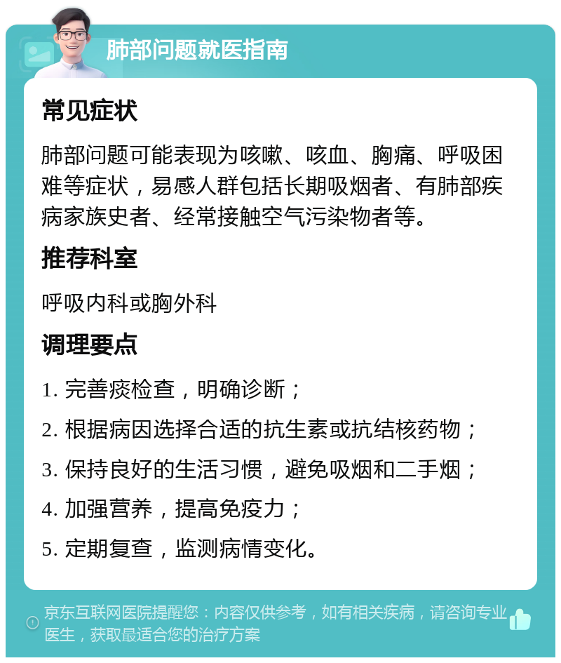 肺部问题就医指南 常见症状 肺部问题可能表现为咳嗽、咳血、胸痛、呼吸困难等症状，易感人群包括长期吸烟者、有肺部疾病家族史者、经常接触空气污染物者等。 推荐科室 呼吸内科或胸外科 调理要点 1. 完善痰检查，明确诊断； 2. 根据病因选择合适的抗生素或抗结核药物； 3. 保持良好的生活习惯，避免吸烟和二手烟； 4. 加强营养，提高免疫力； 5. 定期复查，监测病情变化。