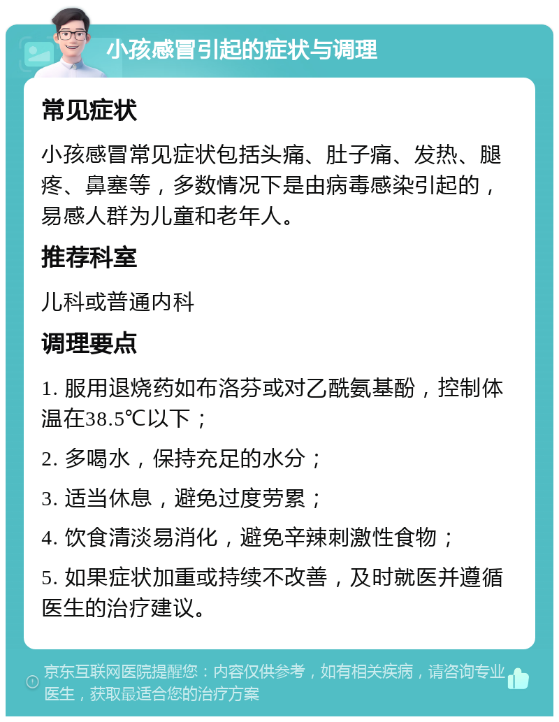 小孩感冒引起的症状与调理 常见症状 小孩感冒常见症状包括头痛、肚子痛、发热、腿疼、鼻塞等，多数情况下是由病毒感染引起的，易感人群为儿童和老年人。 推荐科室 儿科或普通内科 调理要点 1. 服用退烧药如布洛芬或对乙酰氨基酚，控制体温在38.5℃以下； 2. 多喝水，保持充足的水分； 3. 适当休息，避免过度劳累； 4. 饮食清淡易消化，避免辛辣刺激性食物； 5. 如果症状加重或持续不改善，及时就医并遵循医生的治疗建议。