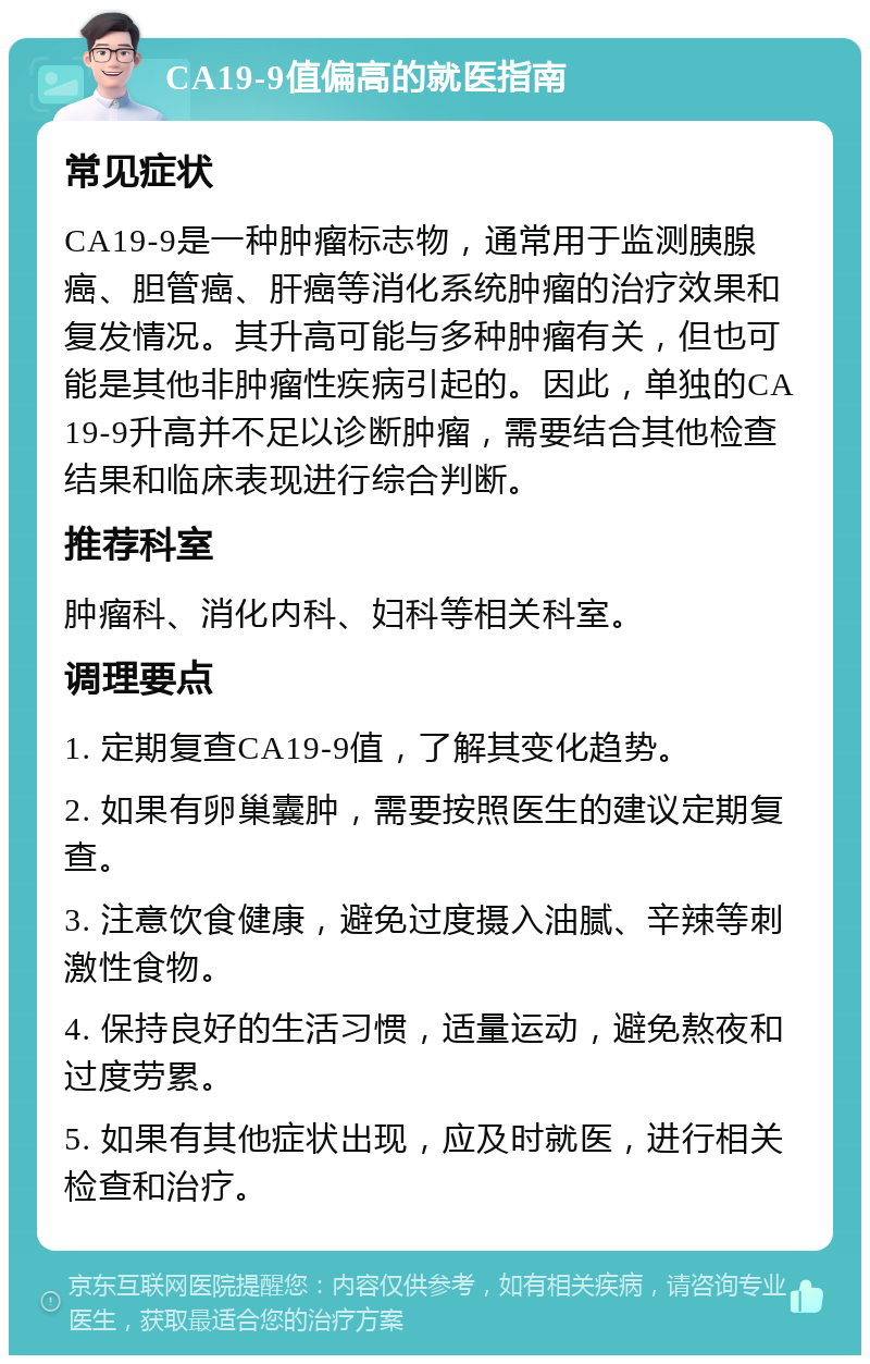 CA19-9值偏高的就医指南 常见症状 CA19-9是一种肿瘤标志物，通常用于监测胰腺癌、胆管癌、肝癌等消化系统肿瘤的治疗效果和复发情况。其升高可能与多种肿瘤有关，但也可能是其他非肿瘤性疾病引起的。因此，单独的CA19-9升高并不足以诊断肿瘤，需要结合其他检查结果和临床表现进行综合判断。 推荐科室 肿瘤科、消化内科、妇科等相关科室。 调理要点 1. 定期复查CA19-9值，了解其变化趋势。 2. 如果有卵巢囊肿，需要按照医生的建议定期复查。 3. 注意饮食健康，避免过度摄入油腻、辛辣等刺激性食物。 4. 保持良好的生活习惯，适量运动，避免熬夜和过度劳累。 5. 如果有其他症状出现，应及时就医，进行相关检查和治疗。