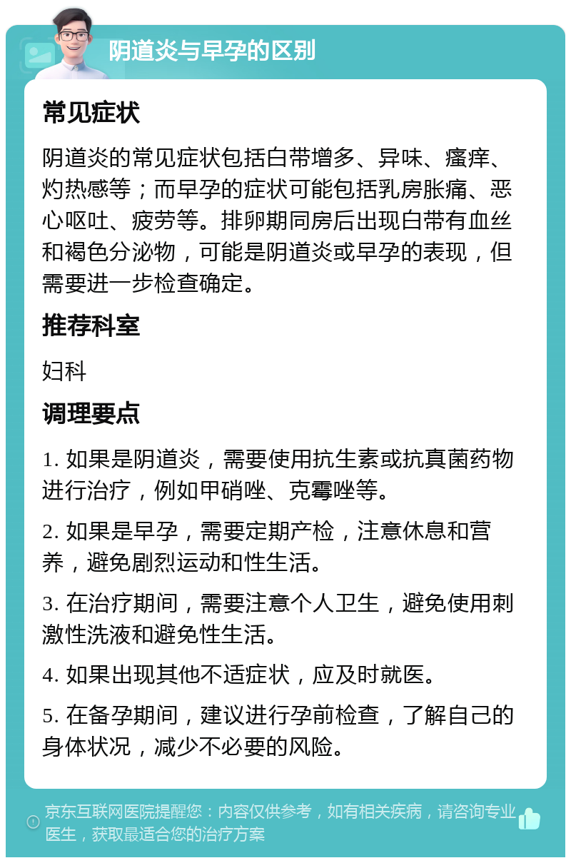 阴道炎与早孕的区别 常见症状 阴道炎的常见症状包括白带增多、异味、瘙痒、灼热感等；而早孕的症状可能包括乳房胀痛、恶心呕吐、疲劳等。排卵期同房后出现白带有血丝和褐色分泌物，可能是阴道炎或早孕的表现，但需要进一步检查确定。 推荐科室 妇科 调理要点 1. 如果是阴道炎，需要使用抗生素或抗真菌药物进行治疗，例如甲硝唑、克霉唑等。 2. 如果是早孕，需要定期产检，注意休息和营养，避免剧烈运动和性生活。 3. 在治疗期间，需要注意个人卫生，避免使用刺激性洗液和避免性生活。 4. 如果出现其他不适症状，应及时就医。 5. 在备孕期间，建议进行孕前检查，了解自己的身体状况，减少不必要的风险。