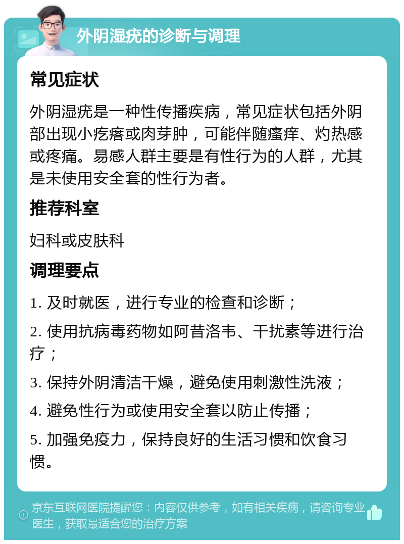 外阴湿疣的诊断与调理 常见症状 外阴湿疣是一种性传播疾病，常见症状包括外阴部出现小疙瘩或肉芽肿，可能伴随瘙痒、灼热感或疼痛。易感人群主要是有性行为的人群，尤其是未使用安全套的性行为者。 推荐科室 妇科或皮肤科 调理要点 1. 及时就医，进行专业的检查和诊断； 2. 使用抗病毒药物如阿昔洛韦、干扰素等进行治疗； 3. 保持外阴清洁干燥，避免使用刺激性洗液； 4. 避免性行为或使用安全套以防止传播； 5. 加强免疫力，保持良好的生活习惯和饮食习惯。