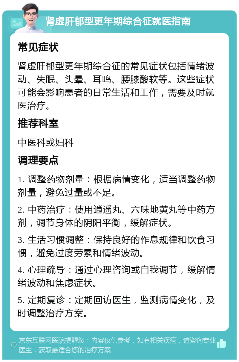 肾虚肝郁型更年期综合征就医指南 常见症状 肾虚肝郁型更年期综合征的常见症状包括情绪波动、失眠、头晕、耳鸣、腰膝酸软等。这些症状可能会影响患者的日常生活和工作，需要及时就医治疗。 推荐科室 中医科或妇科 调理要点 1. 调整药物剂量：根据病情变化，适当调整药物剂量，避免过量或不足。 2. 中药治疗：使用逍遥丸、六味地黄丸等中药方剂，调节身体的阴阳平衡，缓解症状。 3. 生活习惯调整：保持良好的作息规律和饮食习惯，避免过度劳累和情绪波动。 4. 心理疏导：通过心理咨询或自我调节，缓解情绪波动和焦虑症状。 5. 定期复诊：定期回访医生，监测病情变化，及时调整治疗方案。