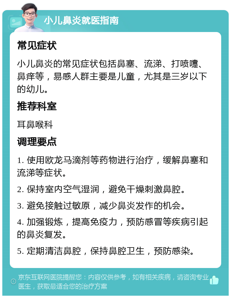 小儿鼻炎就医指南 常见症状 小儿鼻炎的常见症状包括鼻塞、流涕、打喷嚏、鼻痒等，易感人群主要是儿童，尤其是三岁以下的幼儿。 推荐科室 耳鼻喉科 调理要点 1. 使用欧龙马滴剂等药物进行治疗，缓解鼻塞和流涕等症状。 2. 保持室内空气湿润，避免干燥刺激鼻腔。 3. 避免接触过敏原，减少鼻炎发作的机会。 4. 加强锻炼，提高免疫力，预防感冒等疾病引起的鼻炎复发。 5. 定期清洁鼻腔，保持鼻腔卫生，预防感染。