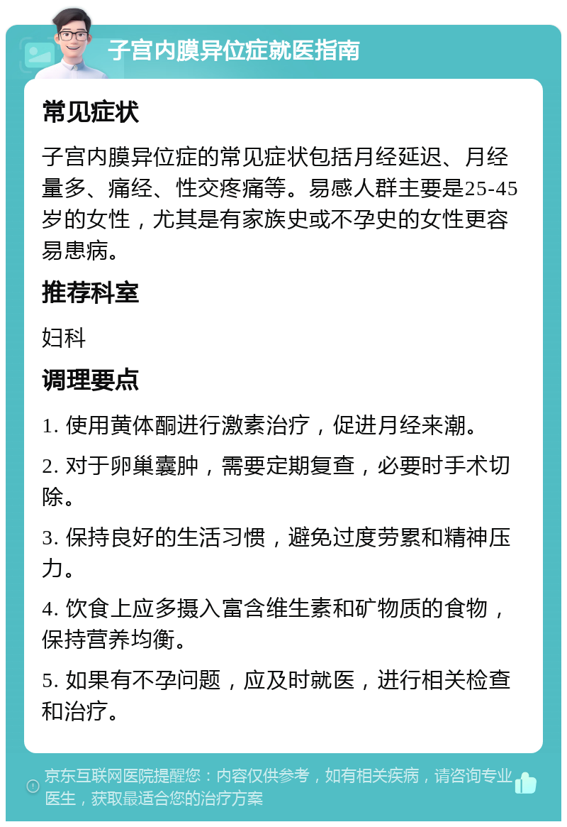 子宫内膜异位症就医指南 常见症状 子宫内膜异位症的常见症状包括月经延迟、月经量多、痛经、性交疼痛等。易感人群主要是25-45岁的女性，尤其是有家族史或不孕史的女性更容易患病。 推荐科室 妇科 调理要点 1. 使用黄体酮进行激素治疗，促进月经来潮。 2. 对于卵巢囊肿，需要定期复查，必要时手术切除。 3. 保持良好的生活习惯，避免过度劳累和精神压力。 4. 饮食上应多摄入富含维生素和矿物质的食物，保持营养均衡。 5. 如果有不孕问题，应及时就医，进行相关检查和治疗。