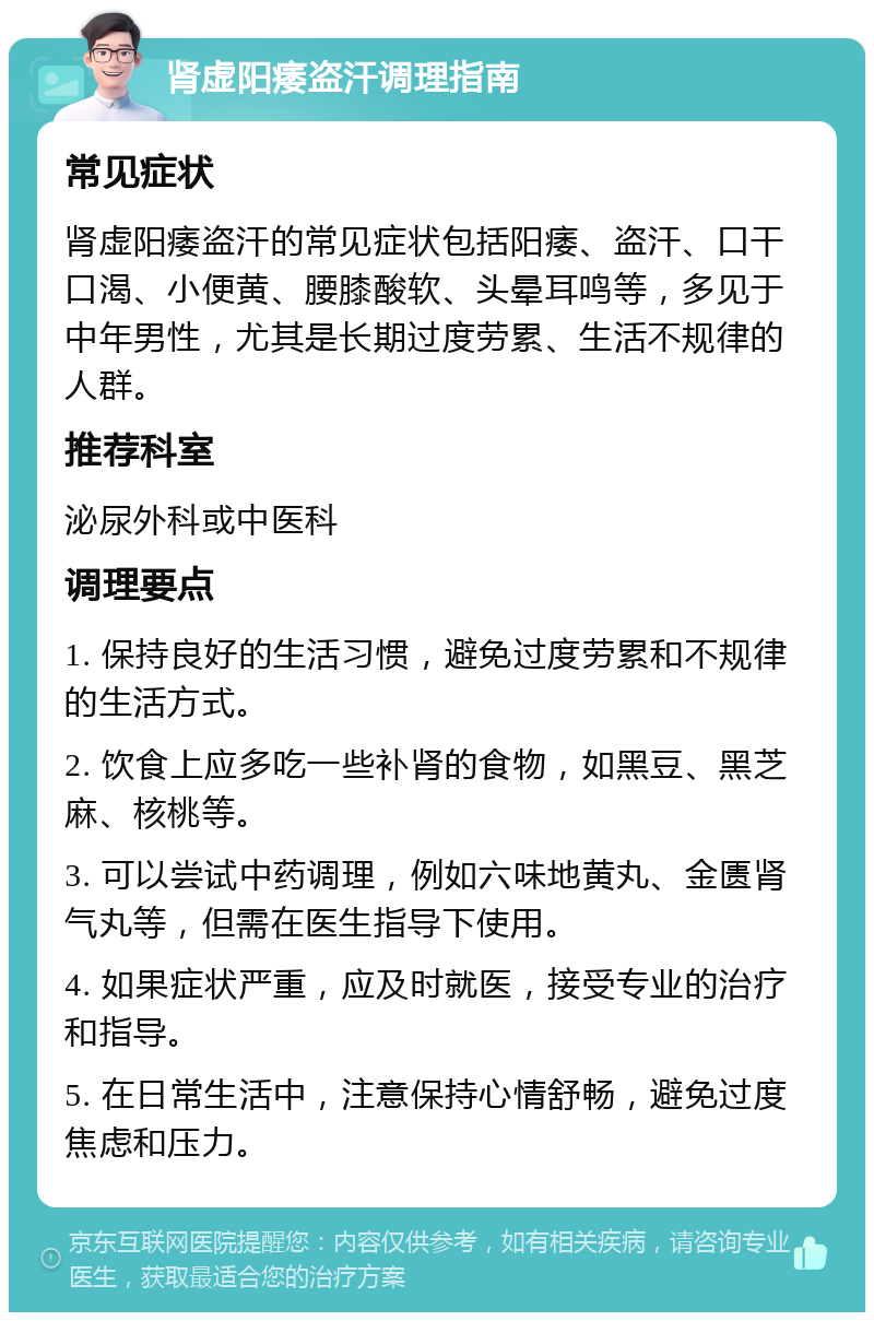 肾虚阳痿盗汗调理指南 常见症状 肾虚阳痿盗汗的常见症状包括阳痿、盗汗、口干口渴、小便黄、腰膝酸软、头晕耳鸣等，多见于中年男性，尤其是长期过度劳累、生活不规律的人群。 推荐科室 泌尿外科或中医科 调理要点 1. 保持良好的生活习惯，避免过度劳累和不规律的生活方式。 2. 饮食上应多吃一些补肾的食物，如黑豆、黑芝麻、核桃等。 3. 可以尝试中药调理，例如六味地黄丸、金匮肾气丸等，但需在医生指导下使用。 4. 如果症状严重，应及时就医，接受专业的治疗和指导。 5. 在日常生活中，注意保持心情舒畅，避免过度焦虑和压力。